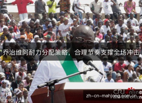 乔治维阿耐力分配策略,合理节奏支撑全场冲击 乔治维阿耐力分配策略,合理节奏支撑全场冲击