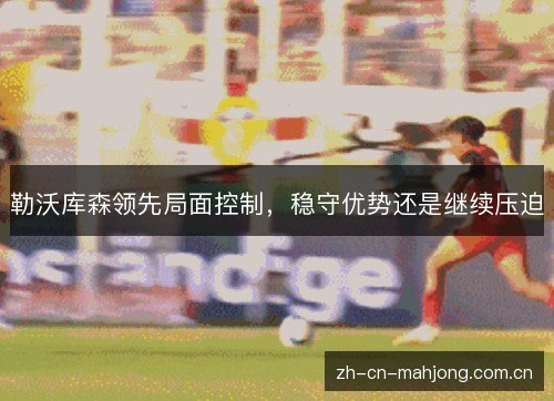 勒沃库森领先局面控制，稳守优势还是继续压迫